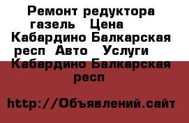 Ремонт редуктора газель › Цена ­ 2 - Кабардино-Балкарская респ. Авто » Услуги   . Кабардино-Балкарская респ.